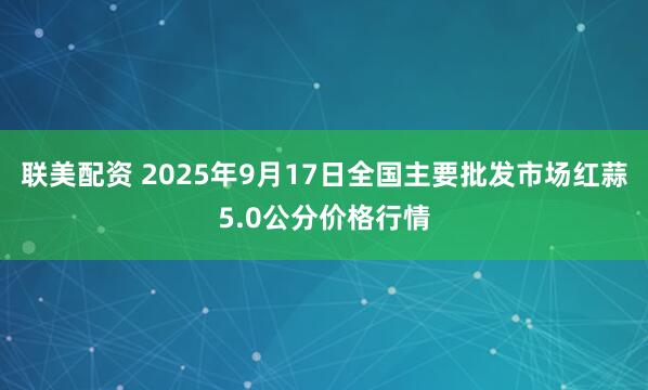 联美配资 2025年9月17日全国主要批发市场红蒜5.0公分价格行情