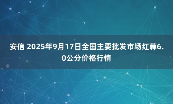 安信 2025年9月17日全国主要批发市场红蒜6.0公分价格行情