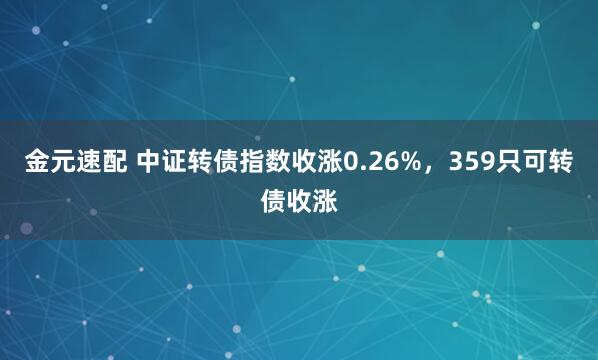 金元速配 中证转债指数收涨0.26%，359只可转债收涨