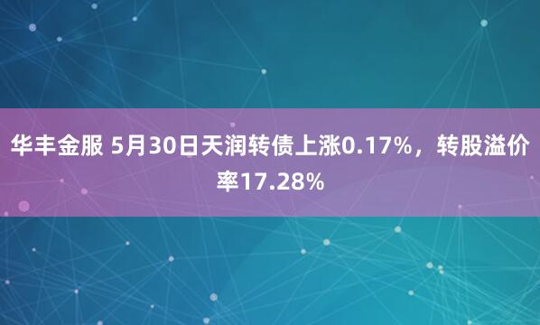 华丰金服 5月30日天润转债上涨0.17%，转股溢价率17.28%