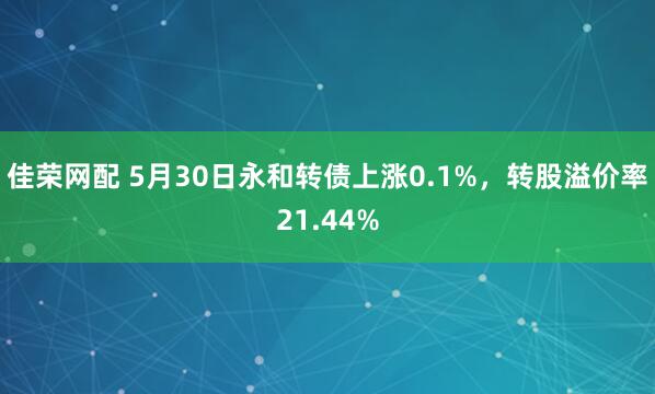 佳荣网配 5月30日永和转债上涨0.1%，转股溢价率21.44%