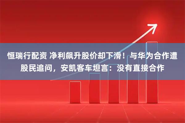 恒瑞行配资 净利飙升股价却下滑！与华为合作遭股民追问，安凯客车坦言：没有直接合作
