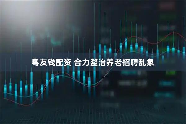 粤友钱配资 合力整治养老招聘乱象