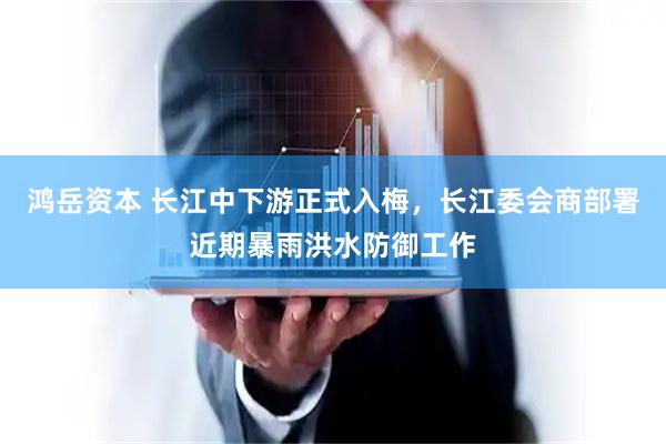 鸿岳资本 长江中下游正式入梅，长江委会商部署近期暴雨洪水防御工作