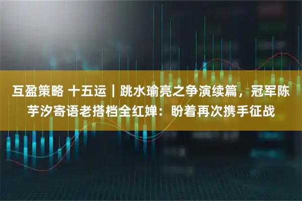 互盈策略 十五运｜跳水瑜亮之争演续篇，冠军陈芋汐寄语老搭档全红婵：盼着再次携手征战
