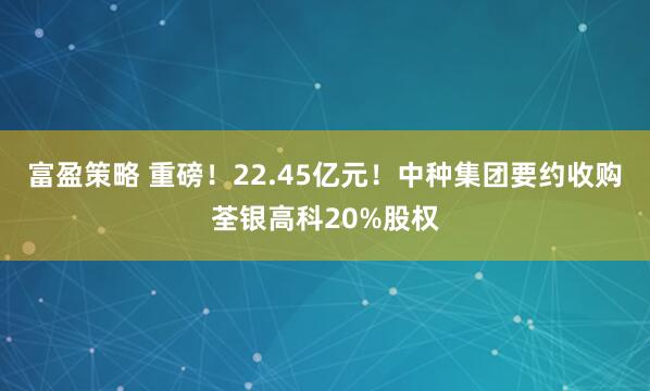 富盈策略 重磅！22.45亿元！中种集团要约收购荃银高科20%股权