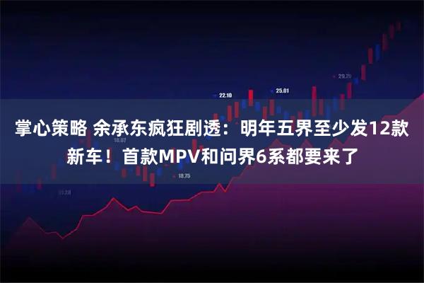 掌心策略 余承东疯狂剧透：明年五界至少发12款新车！首款MPV和问界6系都要来了