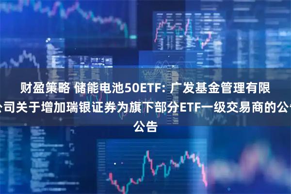 财盈策略 储能电池50ETF: 广发基金管理有限公司关于增加瑞银证券为旗下部分ETF一级交易商的公告