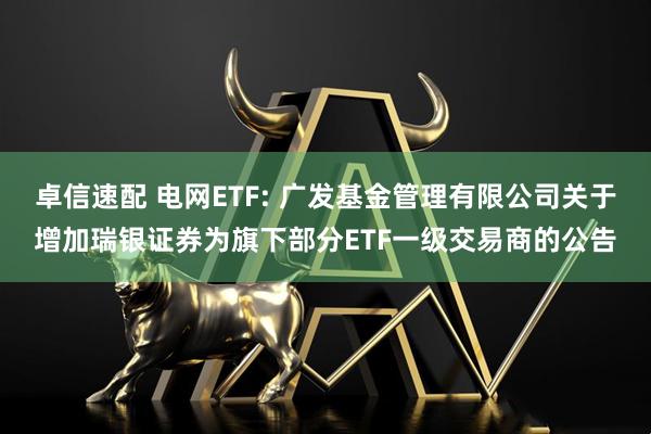 卓信速配 电网ETF: 广发基金管理有限公司关于增加瑞银证券为旗下部分ETF一级交易商的公告