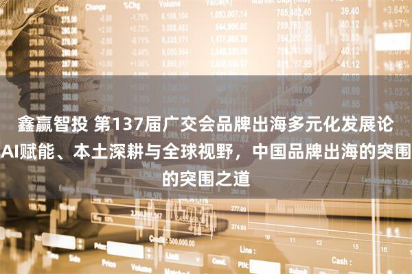 鑫赢智投 第137届广交会品牌出海多元化发展论坛丨AI赋能、本土深耕与全球视野，中国品牌出海的突围之道
