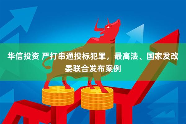 华信投资 严打串通投标犯罪，最高法、国家发改委联合发布案例