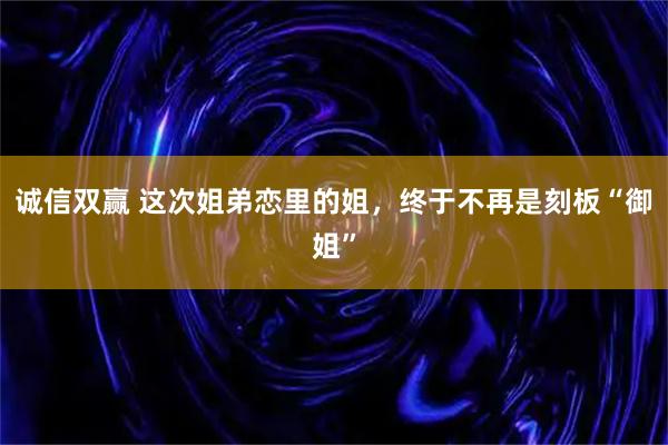 诚信双赢 这次姐弟恋里的姐，终于不再是刻板“御姐”