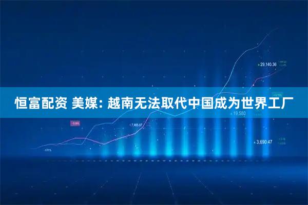 恒富配资 美媒: 越南无法取代中国成为世界工厂