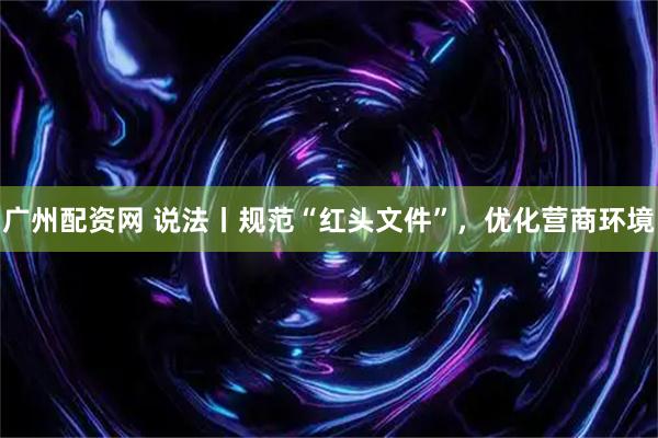 广州配资网 说法丨规范“红头文件”，优化营商环境