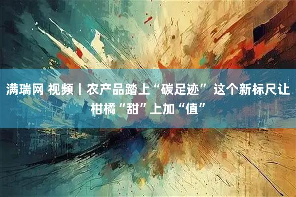 满瑞网 视频丨农产品踏上“碳足迹” 这个新标尺让柑橘“甜”上加“值”