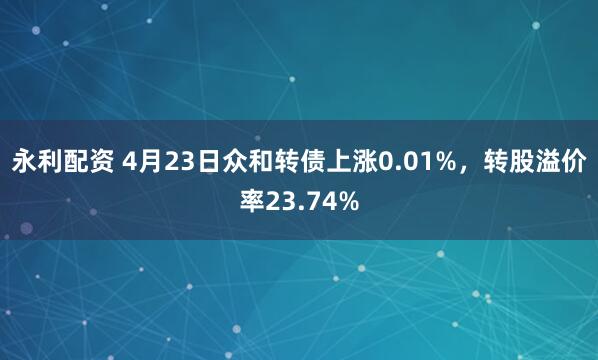永利配资 4月23日众和转债上涨0.01%，转股溢价率23.74%