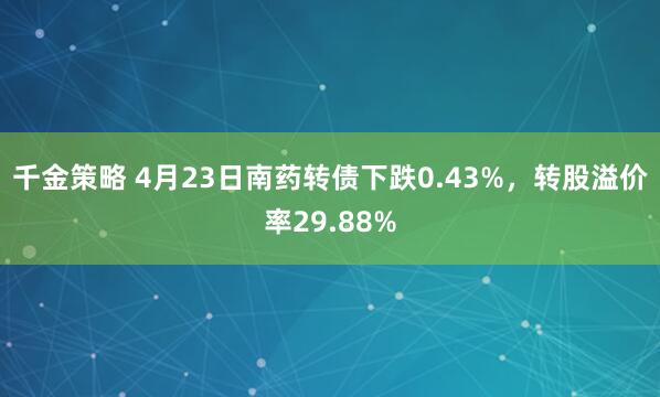 千金策略 4月23日南药转债下跌0.43%，转股溢价率29.88%
