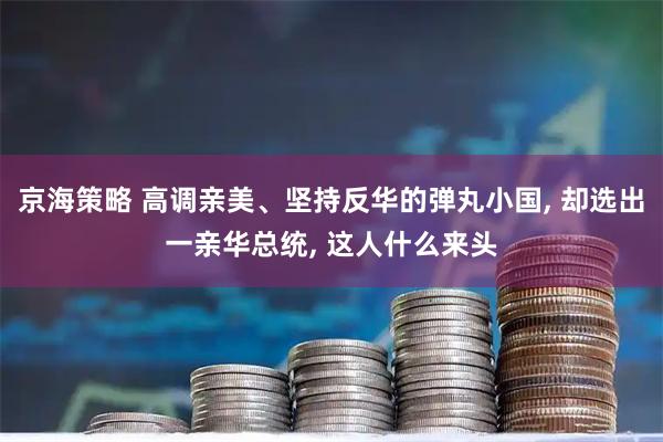 京海策略 高调亲美、坚持反华的弹丸小国, 却选出一亲华总统, 这人什么来头
