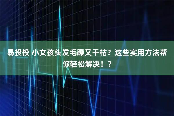 易投投 小女孩头发毛躁又干枯？这些实用方法帮你轻松解决！？