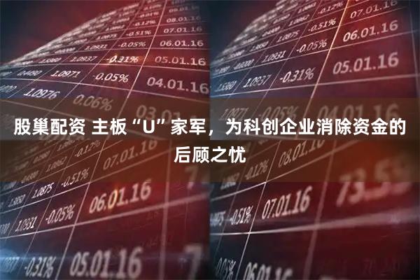 股巢配资 主板“U”家军，为科创企业消除资金的后顾之忧