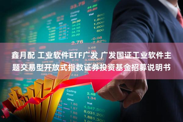 鑫月配 工业软件ETF广发 广发国证工业软件主题交易型开放式指数证券投资基金招募说明书