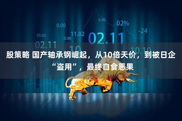 股策略 国产轴承钢崛起，从10倍天价，到被日企 “盗用”，最终自食恶果
